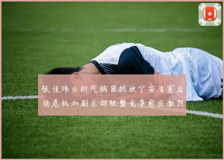 张佳玮分析气胸困扰坎宁安活塞后场危机加剧东部联盟竞争愈发激烈
