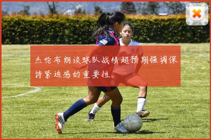 杰伦布朗谈球队战绩超预期强调保持紧迫感的重要性