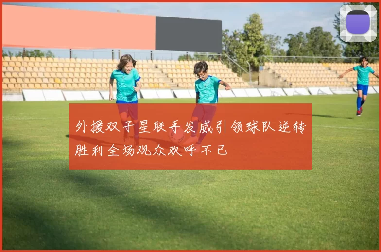 外援双子星联手发威引领球队逆转胜利全场观众欢呼不已