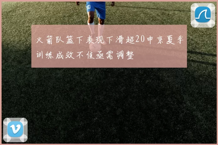 火箭队篮下表现下滑超20申京夏季训练成效不佳亟需调整