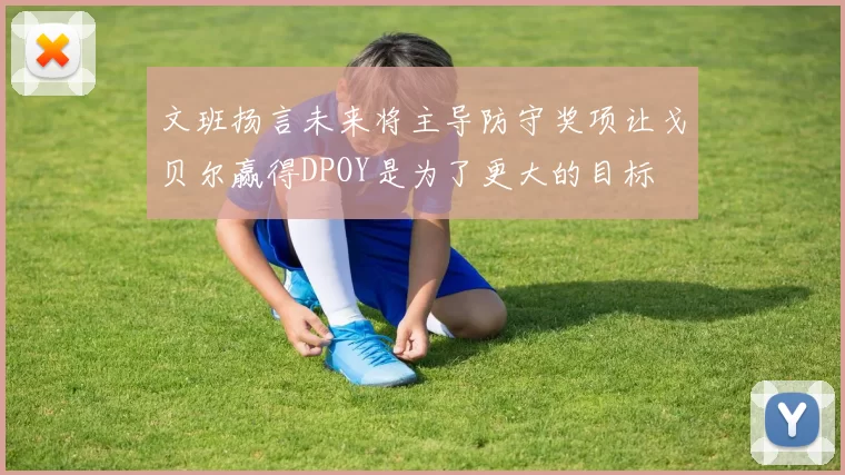 文班扬言未来将主导防守奖项让戈贝尔赢得DPOY是为了更大的目标