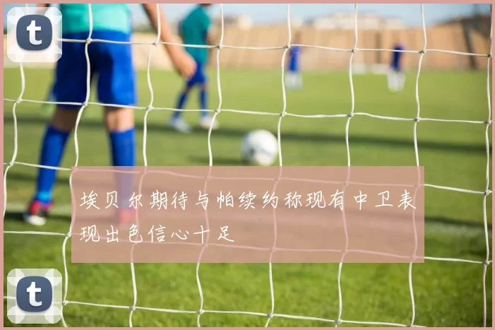 埃贝尔期待与帕续约称现有中卫表现出色信心十足