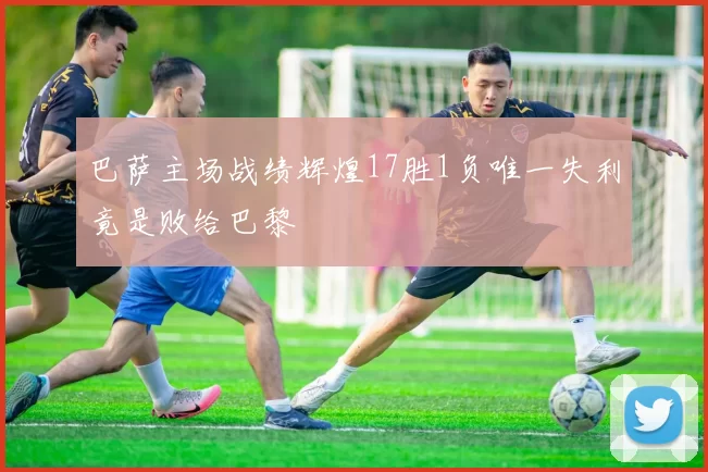 巴萨主场战绩辉煌17胜1负唯一失利竟是败给巴黎