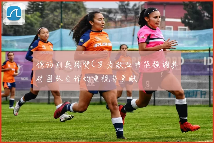 德西利奥称赞C罗为敬业典范强调其对团队合作的重视与贡献