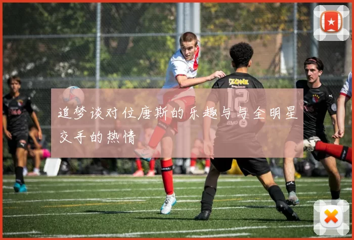 追梦谈对位唐斯的乐趣与与全明星交手的热情