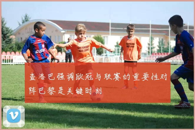 查洛巴强调欧冠与联赛的重要性对阵巴黎是关键时刻