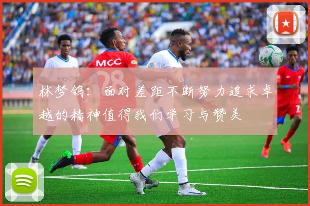 林梦鸽：面对差距不断努力追求卓越的精神值得我们学习与赞美