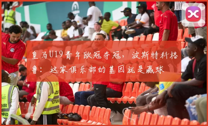 皇马U19青年欧冠夺冠，波斯特科格鲁：这家俱乐部的基因就是赢球