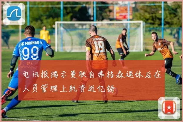 电讯报揭示曼联自弗格森退休后在人员管理上耗资近亿镑