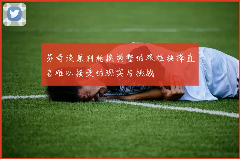 芬奇谈康利轮换调整的艰难抉择直言难以接受的现实与挑战