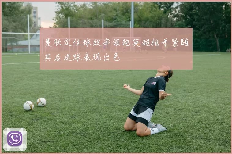 曼联定位球效率领跑英超枪手紧随其后进球表现出色
