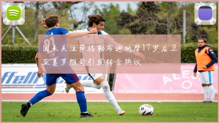 国米关注萨格勒布迪纳摩17岁后卫亚基罗维奇引发转会热议