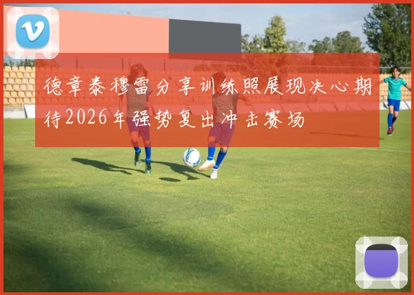 德章泰穆雷分享训练照展现决心期待2026年强势复出冲击赛场