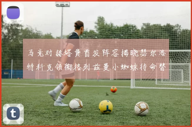 马竞对赫塔费首发阵容揭晓瑟尔洛特科克领衔格列兹曼小蜘蛛待命替补