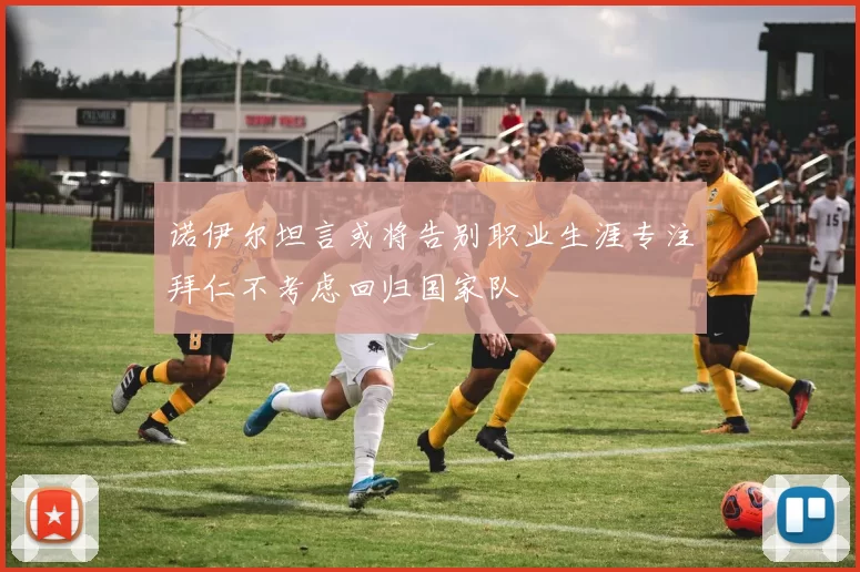 诺伊尔坦言或将告别职业生涯专注拜仁不考虑回归国家队