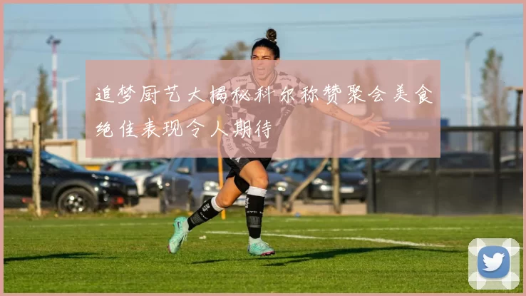 追梦厨艺大揭秘科尔称赞聚会美食绝佳表现令人期待