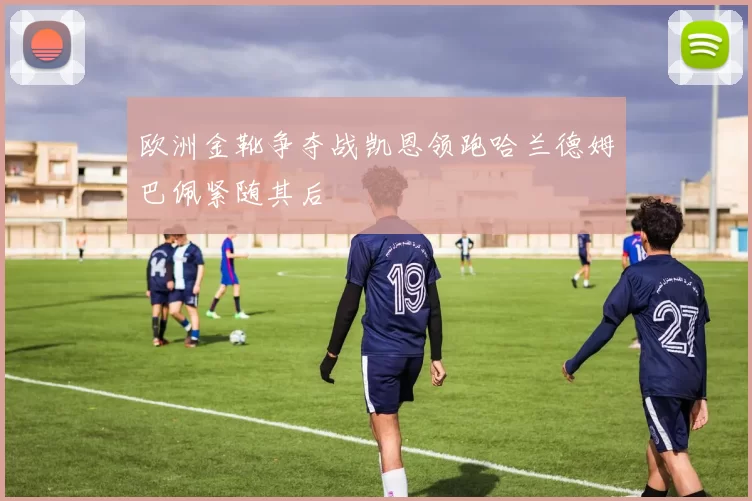 欧洲金靴争夺战凯恩领跑哈兰德姆巴佩紧随其后
